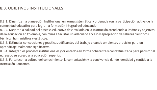  8.3. OBJETIVOS INSTITUCIONALES 8.3.1. Dinamizar la planeación Institucional en forma sistemática y ordenada con la participación activa de la comunidad educativa para lograr la formación integral del educando. 8.3.2. Mejorar la calidad del proceso educativo desarrollado en la Institución atendiendo a los fines y objetivos de la educación en Colombia, con miras a facilitar un adecuado acceso y apropiación de saberes científicos, técnicos, humanísticos y estéticos. 8.3.3. Estimular concepciones y prácticas edificantes del trabajo creando ambientes propicios para un aprendizaje realmente significativo. 8.3.4. Integrar los procesos institucionales y orientarlos en forma coherente y contextualizada para permitir al egresado su acceso a la educación superior. 8.3.5. Fortalecer la cultura del conocimiento, la comunicación y la convivencia dando identidad y sentido a la Institución Educativa. 