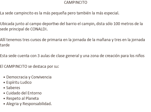 CAMPINCITO La sede campincito es la más pequeña pero también la más especial. Ubicada junto al campo deportivo del barrio el campin, dista sólo 100 metros de la sede principal de CONALDI. Allí tenemos tres cursos de primaria en la jornada de la mañana y tres en la jornada tarde Esta sede cuenta con 3 aulas de clase general y una zona de creación para los niños El CAMPINCITO se destaca por su: • Democracia y Convivencia • Espíritu Ludico • Saberes • Cuidado del Entorno • Respeto al Planeta • Alegria y Responsabilidad. 